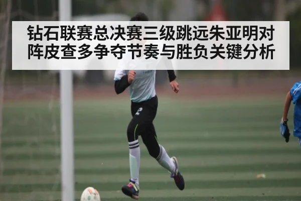 钻石联赛总决赛三级跳远朱亚明对阵皮查多争夺节奏与胜负关键分析